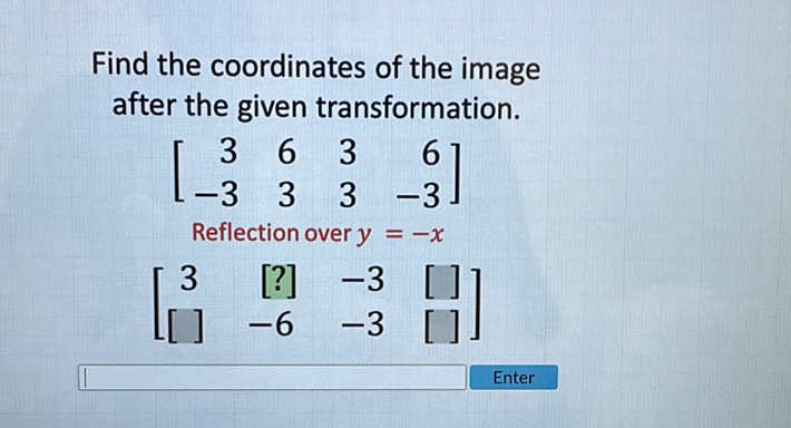 Find the coordinates of the image after the given transformation.
\[
\left[\begin{array}{rrrr}
3 & 6 & 3 & 6 \\
-3 & 3 & 3 & -3
\end{array}\right]
\]
Reflection over \( y=-x \)
\[
\left[\begin{array}{cccc}
3 & {[?]} & -3 & {[}
\end{array}\right]
\]