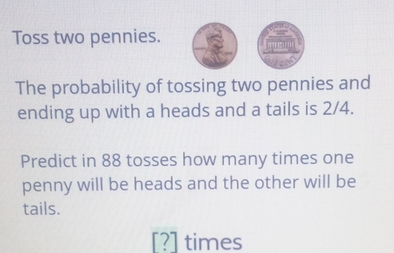 Toss two pennies.
The probability of tossing two pennies and ending up with a heads and a tails is \( 2 / 4 \).
Predict in 88 tosses how many times one penny will be heads and the other will be tails.
[?] times