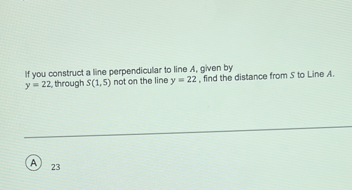 If you construct a line perpendicular to line \( A \), given by \( y=22 \), through \( S(1,5) \) not on the line \( y=22 \), find the distance from \( S \) to Line \( A \).
(A) 23