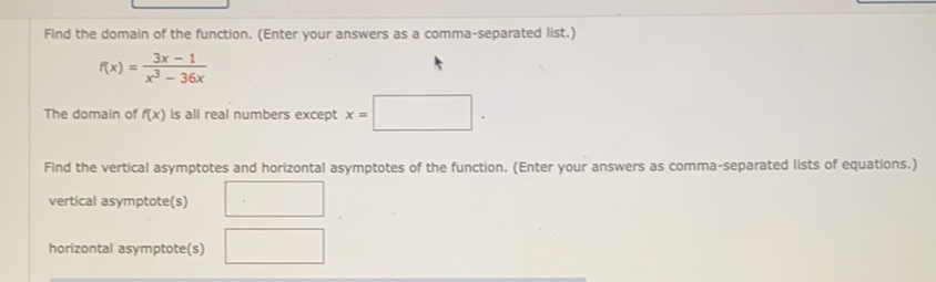 Find the domain of the function. (Enter your answers as a comma-separated list.)
\[
f(x)=\frac{3 x-1}{x^{3}-36 x}
\]
The domain of \( f(x) \) is all real numbers except \( x= \)
Find the vertical asymptotes and horizontal asymptotes of the function. (Enter your answers as comma-separated lists of equations.) vertical asymptote(s)
horizontal asymptote(s)