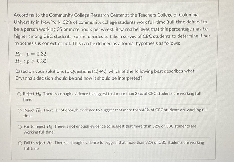 According to the Community College Research Center at the Teachers College of Columbia University in New York, \( 32 \% \) of community college students work full-time (full-time defined to be a person working 35 or more hours per week). Bryanna believes that this percentage may be higher among \( C B C \) students, so she decides to take a survey of \( C B C \) students to determine if her hypothesis is correct or not. This can be defined as a formal hypothesis as follows:
\[
\begin{array}{l}
H_{0}: p=0.32 \\
H_{a}: p>0.32
\end{array}
\]
Based on your solutions to Questions (1.)-(4.), which of the following best describes what Bryanna's decision should be and how it should be interpreted?
Reject \( H_{0} \). There is enough evidence to suggest that more than \( 32 \% \) of \( \mathrm{CBC} \) students are working full time.
Reject \( H_{0} \). There is not enough evidence to suggest that more than \( 32 \% \) of \( C B C \) students are working full time.
Fail to reject \( H_{0} \). There is not enough evidence to suggest that more than \( 32 \% \) of CBC students are working full time.
Fail to reject \( H_{0} \). There is enough evidence to suggest that more than \( 32 \% \) of \( \mathrm{CBC} \) students are working full time.