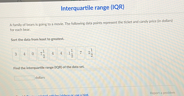 Interquartile range (IQR)
A family of bears is going to a movie. The following data points represent the ticket and candy price (in dollars) for each bear.
Sort the data from least to greatest.
\begin{tabular}{l|l|l|l|l|l|l|l|l|}
3 & 4 & 0 & \( 7 \frac{1}{2} \) & 4 & 4 & \( 1 \frac{1}{2} \) & 7 & \( 2 \frac{1}{2} \) \\
\hline
\end{tabular}
Find the interquartile range (IQR) of the data set.
dollars