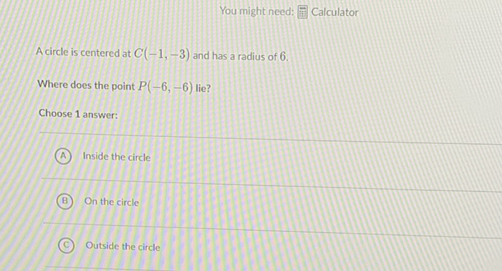 You might need: 㽣 Calculator
A circle is centered at \( C(-1,-3) \) and has a radius of 6 .
Where does the point \( P(-6,-6) \) lie?
Choose 1 answer:
(A) Inside the circle
(B) On the circle
(C) Outside the circle