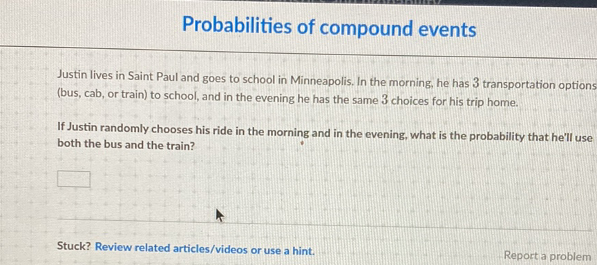 Probabilities of compound events
Justin lives in Saint Paul and goes to school in Minneapolis. In the morning, he has 3 transportation options (bus, cab, or train) to school, and in the evening he has the same 3 choices for his trip home.

If Justin randomly chooses his ride in the morning and in the evening, what is the probability that he'll use both the bus and the train?
Stuck? Review related articles/videos or use a hint.
Report a problem