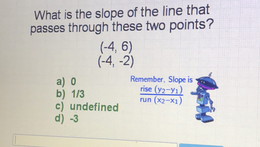 What is the slope of the line that passes through these two points?
\( (-4,6) \) \( (-4,-2) \)
a) 0 Remember, Slope is
b) \( 1 / 3 \) \( \frac{\text { rise }\left(y_{2}-y_{1}\right)}{\operatorname{run}\left(x_{2}-x_{1}\right)} \)
c) undefined
d) \( -3 \)