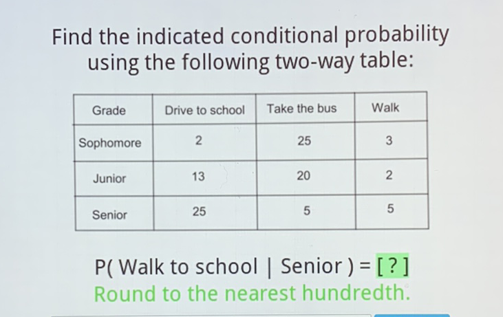 Find the indicated conditional probability using the following two-way table:
\begin{tabular}{|c|c|c|c|}
\hline Grade & Drive to school & Take the bus & Walk \\
\hline Sophomore & 2 & 25 & 3 \\
\hline Junior & 13 & 20 & 2 \\
\hline Senior & 25 & 5 & 5 \\
\hline
\end{tabular}
\( P( \) Walk to school | Senior \( )= \) [?]
Round to the nearest hundredth.