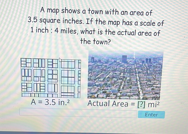 A map shows a town with an area of \( 3.5 \) square inches. If the map has a scale of 1 inch: 4 miles, what is the actual area of the town?