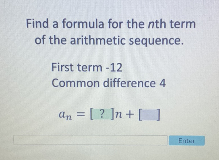 Find a formula for the \( n \)th term of the arithmetic sequence.
First term -12
Common difference 4
\[
a_{n}=[?] n+[]
\]