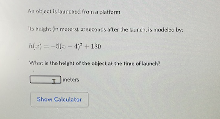 An object is launched from a platform.
Its height (in meters), \( x \) seconds after the launch, is modeled by:
\[
h(x)=-5(x-4)^{2}+180
\]
What is the height of the object at the time of launch?
I meters
Show Calculator