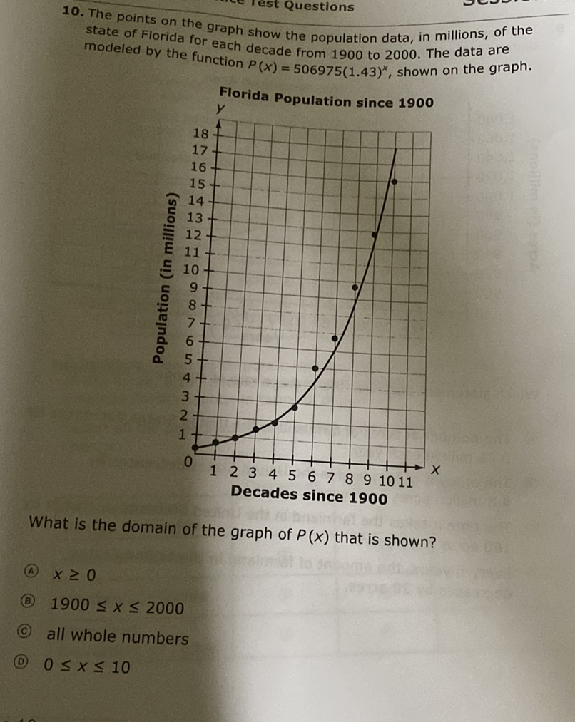 10. The points on the graph show the population data, in millions, of the state of Florida for each decade from 1900 to 2000 . The data are modeled by the function \( P(x)=506975(1.43)^{x} \), shown on the graph.
Florida Population since \( \mathbf{1 9 0 0} \)
What is the domain of the graph of \( P(x) \) that is shown?
(A) \( x \geq 0 \)
(B) \( 1900 \leq x \leq 2000 \)
(C) all whole numbers
(D) \( 0 \leq x \leq 10 \)