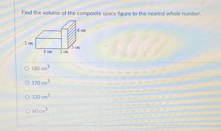 Find the volume of the composite space figure to the nearest whole number.
\( 180 \mathrm{~cm}^{3} \)
\( 170 \mathrm{~cm}^{3} \)
\( 120 \mathrm{~cm}^{3} \)
\( 60 \mathrm{~cm}^{3} \)