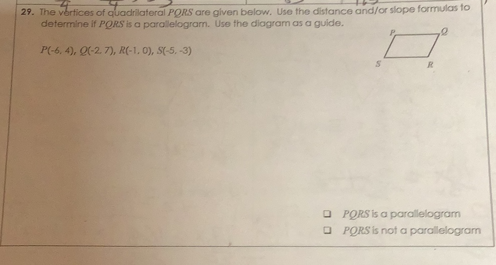 29. The vertices of quadrilateral PQRS are given below. Use the distance and/or slope formulas to determine if PQRS is a parallelogram. Use the diagram as a guide.
\[
P(-6,4), Q(-2,7), R(-1,0), S(-5,-3)
\]
PQRS is a parallelogram
\( P Q R S \) is not a parallelogram