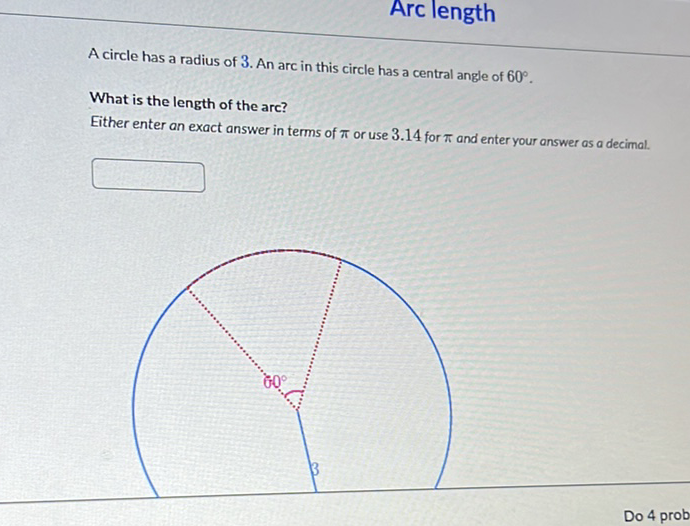Arc length
A circle has a radius of 3 . An arc in this circle has a central angle of \( 60^{\circ} \).
What is the length of the arc?
Either enter an exact answer in terms of \( \pi \) or use \( 3.14 \) for \( \pi \) and enter your answer as a decimal.