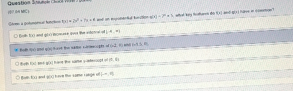 (07.04 MC)
Given a polynomial function \( f(x)=2 x^{2}+7 x+6 \) and an exponential function \( g(x)=2^{x}+5 \), what key features do \( f(x) \) and \( g(x) \) have in common?
Both \( f(x) \) and \( g(x) \) increase over the interval of \( [-4, \infty) \)
Q Both \( f(x) \) and \( g(x) \) have the same \( x \)-intercepts of \( (-2,0) \) and \( (-1.5,0) \).
Both \( f(x) \) and \( g(x) \) have the same \( y \)-intercept of \( (0,6) \).
Both \( f(x) \) and \( g(x) \) have the same range of \( (-\infty, 0] \).