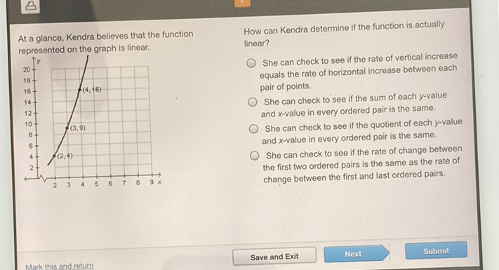 At a glance, Kendra believes that the function How can Kendra determine if the function is actually represented on the graph is linear.
She can check to see if the rate of vertical increase equals the rate of horizontal increase between each pair of points.
She can check to see if the sum of each \( y \)-value and \( x \)-value in every ordered pair is the same.
She can check to see if the quotient of each \( y \)-value and \( x \)-value in every ordered pair is the same.
She can check to see if the rate of change between the first two ordered pairs is the same as the rate of change between the first and last ordered pairs.