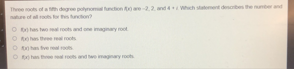 Three roots of a fifth degree polynomial function \( f(x) \) are \( -2,2 \), and \( 4+i \). Which statement describes the number and nature of all roots for this function?
\( f(x) \) has two real roots and one imaginary root.
\( f(x) \) has three real roots.
\( f(x) \) has five real roots.
\( f(x) \) has three real roots and two imaginary roots.