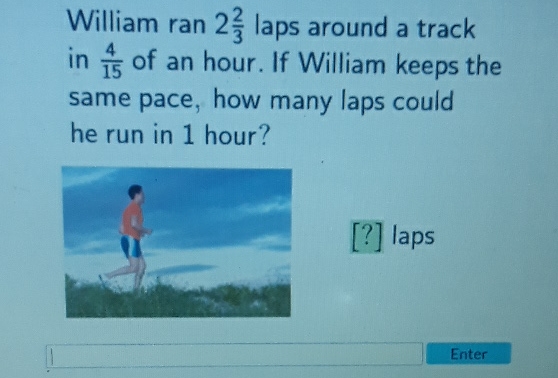 William ran \( 2 \frac{2}{3} \) laps around a track in \( \frac{4}{15} \) of an hour. If William keeps the same pace, how many laps could he run in 1 hour?
[?] laps