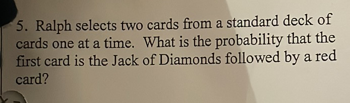 5. Ralph selects two cards from a standard deck of cards one at a time. What is the probability that the first card is the Jack of Diamonds followed by a red card?