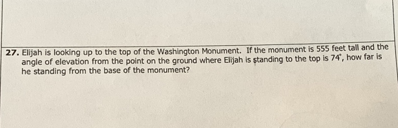 27. Elijah is looking up to the top of the Washington Monument. If the monument is 555 feet tall and the angle of elevation from the point on the ground where Elijah is standing to the top is \( 74^{\circ} \), how far is he standing from the base of the monument?
