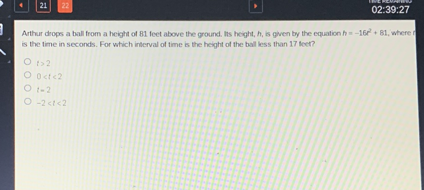 Arthur drops a ball from a height of 81 feet above the ground. Its height, \( h \), is given by the equation \( h=-16 t^{2}+81 \), where \( t \) is the time in seconds. For which interval of time is the height of the ball less than 17 feet?
\( t>2 \)
\( 0<t<2 \)
\( i=2 \)
\( -2<t<2 \)