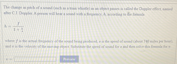 The change in pitch of a sound (such as a train whistle) as an object passes is called the Doppler effect, named after C.J. Doppler. A person will hear a sound with a frequency, \( h \), according to the formula
\[
h=\frac{f}{1+\frac{v}{s}}
\]
where \( f \) is the actual frequency of the sound being produced, \( s \) is the speed of sound (about 740 miles per hour), and \( v \) is the velocity of the moving object. Substitute the speed of sound for \( s \) and then solve this formula for \( v \).
\[
v=
\]
Preview