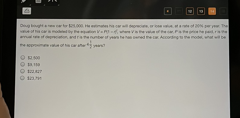 Doug bought a new car for \( \$ 25,000 \). He estimates his car will depreciate, or lose value, at a rate of \( 20 \% \) per year. The value of his car is modeled by the equation \( V=P(1-r)^{t} \), where \( V \) is the value of the car, \( P \) is the price he paid, \( r \) is the annual rate of depreciation, and \( t \) is the number of years he has owned the car. According to the model, what will be the approximate value of his car after \( 4 \frac{1}{2} \) years?
\( \$ 2,500 \)
\( \$ 9,159 \)
\( \$ 22,827 \)
\( \$ 23,791 \)