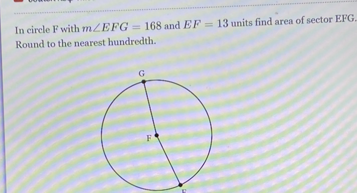 In circle \( \mathrm{F} \) with \( m \angle E F G=168 \) and \( E F=13 \) units find area of sector EFG, Round to the nearest hundredth.