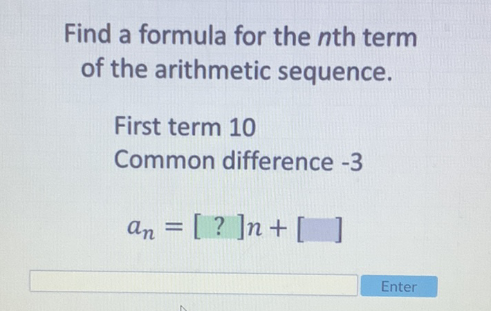 Find a formula for the \( n \)th term of the arithmetic sequence.
First term 10
Common difference -3
\[
a_{n}=[?] n+[]
\]