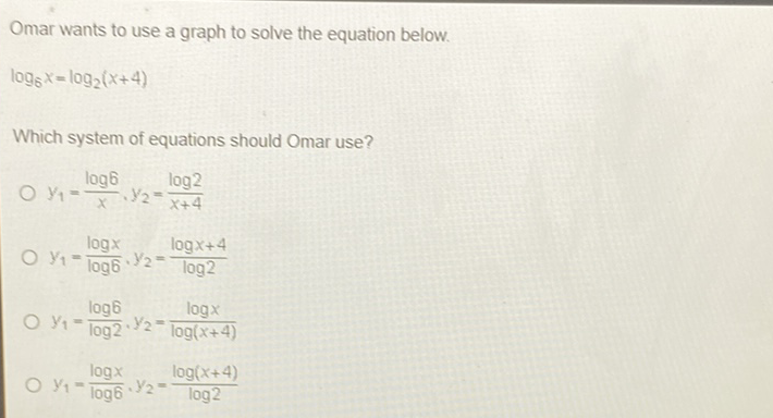 Omar wants to use a graph to solve the equation below.
\[
\log _{6} x=\log _{2}(x+4)
\]
Which system of equations should Omar use?
\( y_{1}=\frac{\log 6}{x}, y_{2}=\frac{\log 2}{x+4} \)
\( y_{1}=\frac{\log x}{\log 6}, y_{2}=\frac{\log x+4}{\log 2} \)
\( y_{1}=\frac{\log 6}{\log 2}, y_{2}=\frac{\log x}{\log (x+4)} \)
\( y_{1}=\frac{\log x}{\log 6}, y_{2}=\frac{\log (x+4)}{\log 2} \)