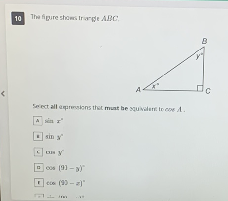 10
The figure shows triangle \( A B C \).
Select all expressions that must be equivalent to \( \cos A \).
A \( \sin x^{\circ} \)
B \( \sin y^{\circ} \)
C \( \cos y^{\circ} \)
D \( \cos (90-y)^{\circ} \)
E \( \cos (90-x)^{\circ} \)
\( \sqrt{-1}+\operatorname{lnn} \ldots \)