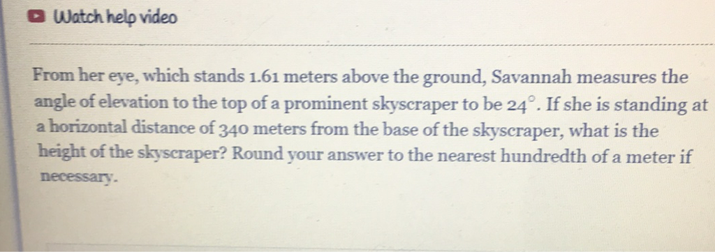 Watch help video
From her eye, which stands \( 1.61 \) meters above the ground, Savannah measures the angle of elevation to the top of a prominent skyscraper to be \( 24^{\circ} \). If she is standing at a horizontal distance of 340 meters from the base of the skyscraper, what is the height of the skyscraper? Round your answer to the nearest hundredth of a meter if necessary.