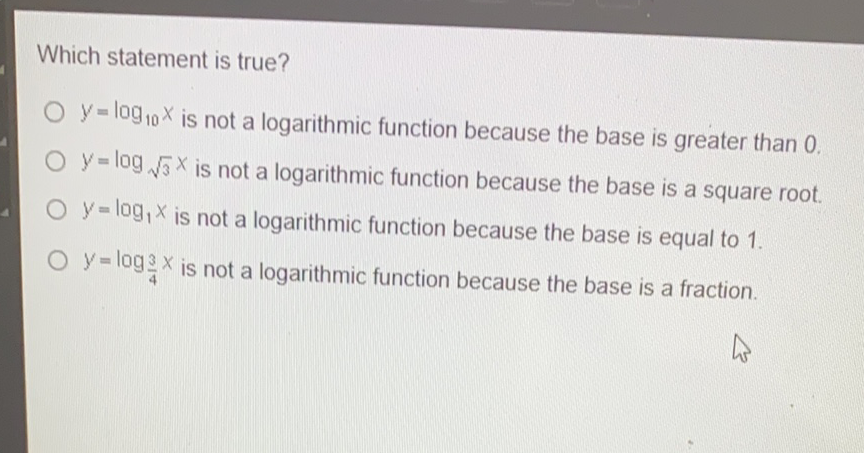Which statement is true?
\( y=\log _{10} x \) is not a logarithmic function because the base is greater than \( 0 . \)
\( y=\log _{\sqrt{3}} x \) is not a logarithmic function because the base is a square root.
\( y=\log _{1} x \) is not a logarithmic function because the base is equal to \( 1 . \)
\( y=\log _{\frac{3}{4}} x \) is not a logarithmic function because the base is a fraction.