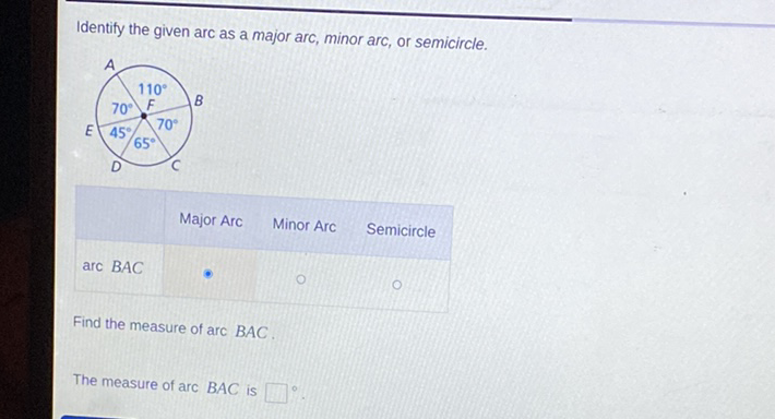 Identify the given arc as a major arc, minor arc, or semicircle.
Major Arc Minor Arc Semicircle
\( \operatorname{arc} B A C \)
Find the measure of \( \operatorname{arc} B A C \).
The measure of \( \operatorname{arc} B A C \) is
