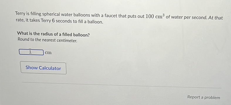 Terry is filling spherical water balloons with a faucet that puts out \( 100 \mathrm{~cm}^{3} \) of water per second. At that rate, it takes Terry 6 seconds to fill a balloon.
What is the radius of a filled balloon?
Round to the nearest centimeter.
Show Calculator
Report a problem