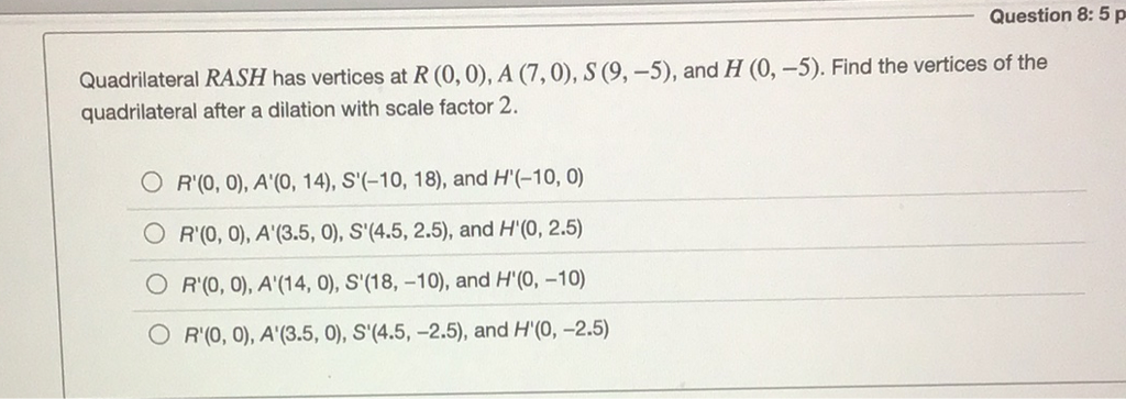 vertices of the Quadrilateral \( R A S H \) has vertices at \( R(0,0), A(7,0 \) quadrilateral after a dilation with scale factor 2 .
\( R^{\prime}(0,0), A^{\prime}(0,14), S^{\prime}(-10,18) \), and \( H^{\prime}(-10,0) \)
\( R^{\prime}(0,0), A^{\prime}(3.5,0), S^{\prime}(4.5,2.5) \), and \( H^{\prime}(0,2.5) \)
\( R^{\prime}(0,0), A^{\prime}(14,0), S^{\prime}(18,-10) \), and \( H^{\prime}(0,-10) \)
\( R^{\prime}(0,0), A^{\prime}(3.5,0), S^{\prime}(4.5,-2.5) \), and \( H^{\prime}(0,-2.5) \)