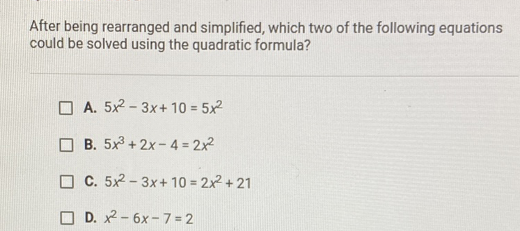 After being rearranged and simplified, which two of the following equations could be solved using the quadratic formula?
A. \( 5 x^{2}-3 x+10=5 x^{2} \)
B. \( 5 x^{3}+2 x-4=2 x^{2} \)
C. \( 5 x^{2}-3 x+10=2 x^{2}+21 \)
D. \( x^{2}-6 x-7=2 \)