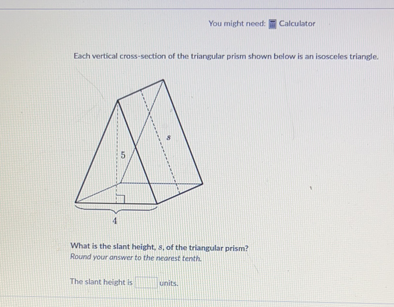 You might need: ㅍㅃㅂ Calculator
Each vertical cross-section of the triangular prism shown below is an isosceles triangle.
What is the slant height, \( s \), of the triangular prism?
Round your answer to the nearest tenth.
The slant height is units.