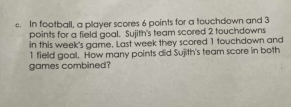 c. In football, a player scores 6 points for a touchdown and 3 points for a field goal. Sujith's team scored 2 touchdowns in this week's game. Last week they scored 1 touchdown and 1 field goal. How many points did Sujith's team score in both games combined?