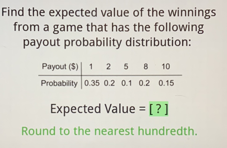 Find the expected value of the winnings from a game that has the following payout probability distribution:
\begin{tabular}{c|ccccc} 
Payout (\$) & 1 & 2 & 5 & 8 & 10 \\
\hline Probability & \( 0.35 \) & \( 0.2 \) & \( 0.1 \) & \( 0.2 \) & \( 0.15 \)
\end{tabular}
Expected Value = [?]
Round to the nearest hundredth.