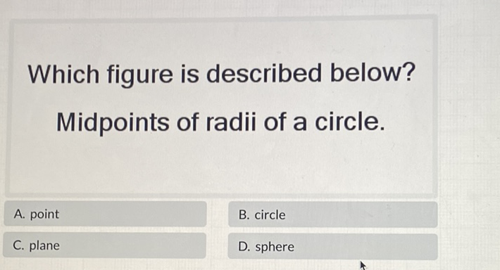 Which figure is described below? Midpoints of radii of a circle.
\begin{tabular}{l|l|}
\hline A. point & B. circle \\
\( \begin{array}{ll}\text { C. plane } & \text { D. sphere }\end{array} \) \\
\hline
\end{tabular}