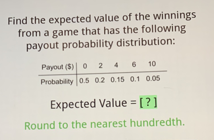 Find the expected value of the winnings from a game that has the following payout probability distribution:
\begin{tabular}{c|ccccc} 
Payout (\$) & 0 & 2 & 4 & 6 & 10 \\
\hline Probability & \( 0.5 \) & \( 0.2 \) & \( 0.15 \) & \( 0.1 \) & \( 0.05 \)
\end{tabular}
Expected Value = [?]
Round to the nearest hundredth.