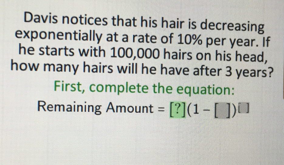 Davis notices that his hair is decreasing exponentially at a rate of \( 10 \% \) per year. If he starts with 100,000 hairs on his head, how many hairs will he have after 3 years?
First, complete the equation:
Remaining Amount \( \left.=[?](1-[])^{[}\right] \)