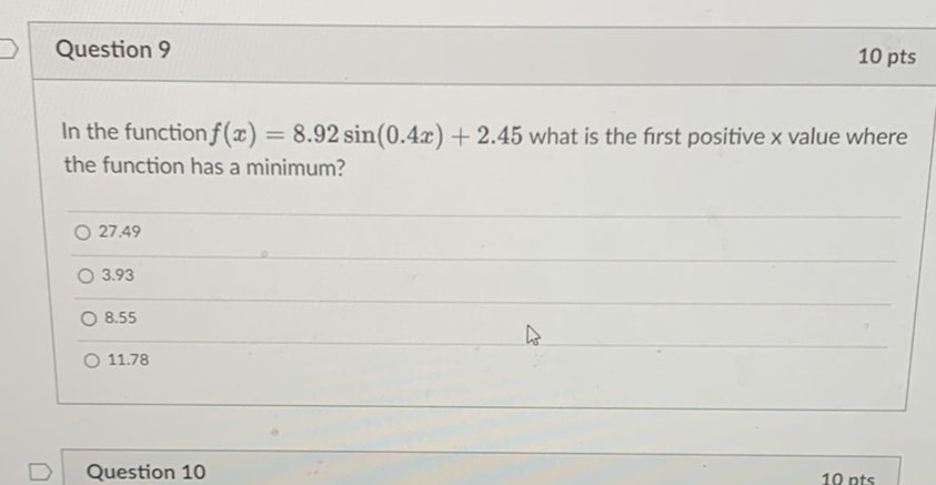 Question 9
10 pts
In the function \( f(x)=8.92 \sin (0.4 x)+2.45 \) what is the first positive \( \mathrm{x} \) value where the function has a minimum?
\( 27.49 \)
\( 3.93 \)
\( 8.55 \)
\( 11.78 \)
Question 10