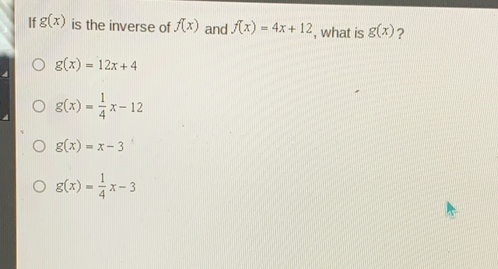 If \( g(x) \) is the inverse of \( f(x) \) and \( f(x)=4 x+12 \), what is \( g(x) ? \)
\( g(x)=12 x+4 \)
\( g(x)=\frac{1}{4} x-12 \)
\( g(x)=x-3 \)
\( g(x)=\frac{1}{4} x-3 \)