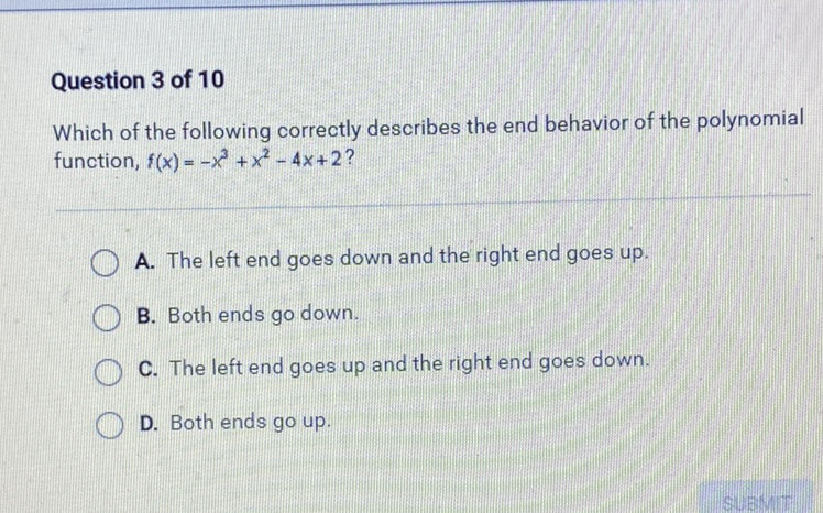 Question 3 of 10
Which of the following correctly describes the end behavior of the polynomial function, \( f(x)=-x^{3}+x^{2}-4 x+2 \) ?
A. The left end goes down and the right end goes up.
B. Both ends go down.
C. The left end goes up and the right end goes down.
D. Both ends go up.
