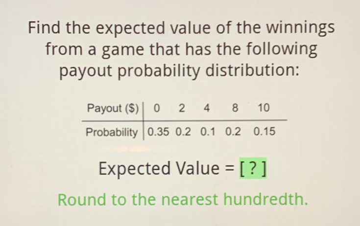 Find the expected value of the winnings from a game that has the following payout probability distribution:
\begin{tabular}{c|ccccc} 
Payout (\$) & 0 & 2 & 4 & 8 & 10 \\
\hline Probability & \( 0.35 \) & \( 0.2 \) & \( 0.1 \) & \( 0.2 \) & \( 0.15 \)
\end{tabular}
Expected Value = [? ]
Round to the nearest hundredth.
