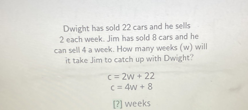 Dwight has sold 22 cars and he sells 2 each week. Jim has sold 8 cars and he can sell 4 a week. How many weeks (w) will it take Jim to catch up with Dwight?
\[
\begin{array}{c}
c=2 w+22 \\
c=4 w+8
\end{array}
\]
[?] weeks