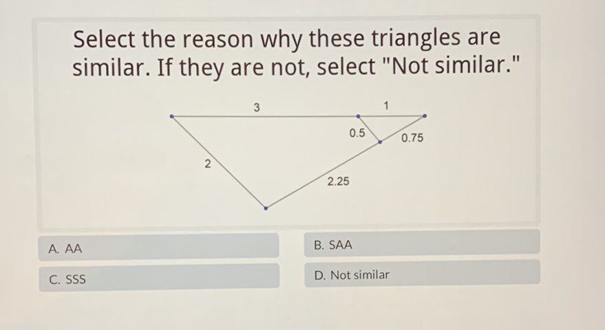 Select the reason why these triangles are similar. If they are not, select "Not similar."
A. \( \mathrm{AA} \)
B. SAA
C. SSS
D. Not similar