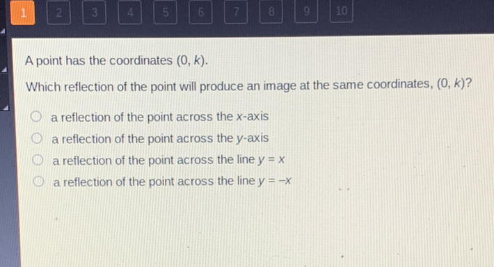 A point has the coordinates \( (0, k) \).
Which reflection of the point will produce an image at the same coordinates, \( (0, k) ? \)
a reflection of the point across the \( x \)-axis
a reflection of the point across the \( y \)-axis
a reflection of the point across the line \( y=x \)
a reflection of the point across the line \( y=-x \)