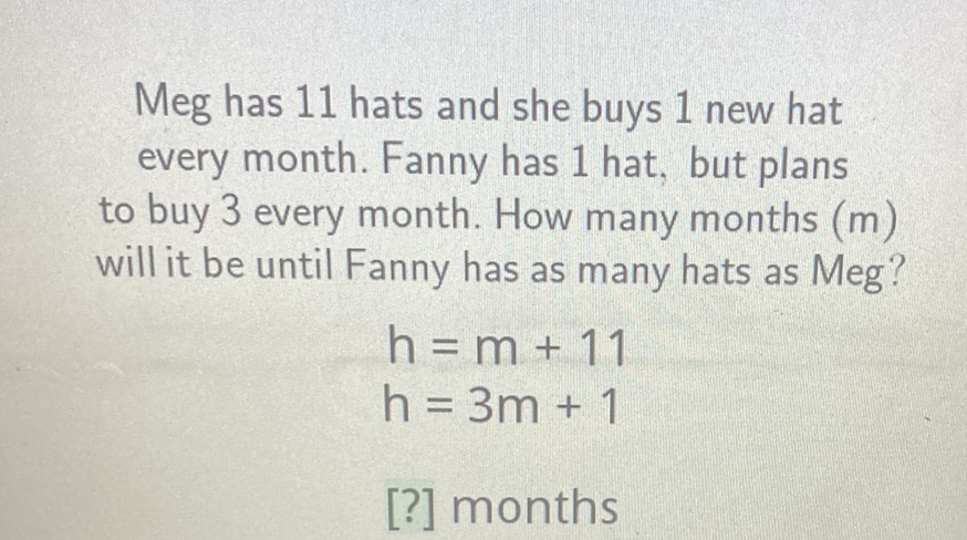 Meg has 11 hats and she buys 1 new hat every month. Fanny has 1 hat, but plans to buy 3 every month. How many months \( (m) \) will it be until Fanny has as many hats as Meg?
\[
\begin{array}{l}
h=m+11 \\
h=3 m+1
\end{array}
\]
[?] months